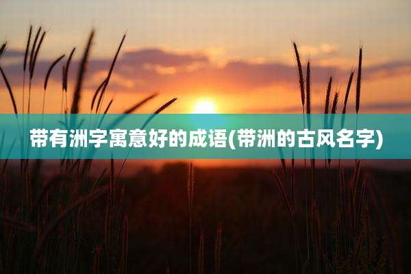 带有洲字寓意好的成语(带洲的古风名字)
