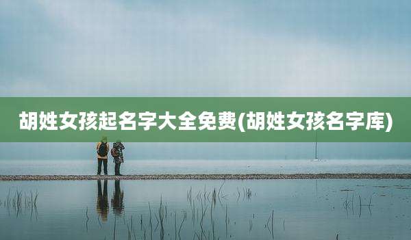 胡姓女孩起名字大全免费(胡姓女孩名字库)