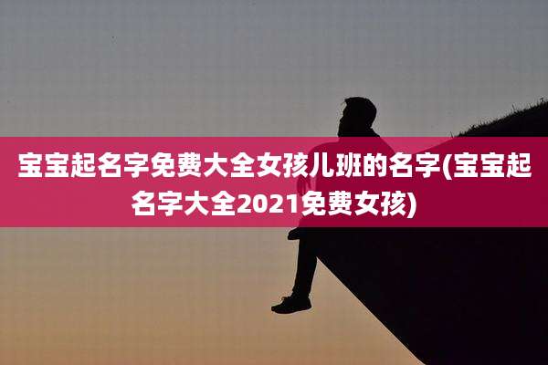 宝宝起名字免费大全女孩儿班的名字(宝宝起名字大全2021免费女孩)