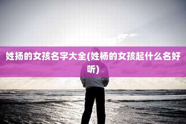 姓扬的女孩名字大全(姓杨的女孩起什么名好听)