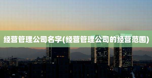 经营管理公司名字(经营管理公司的经营范围)
