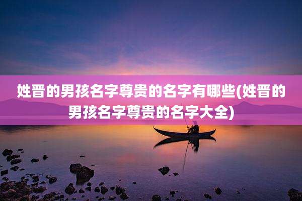 姓晋的男孩名字尊贵的名字有哪些(姓晋的男孩名字尊贵的名字大全)