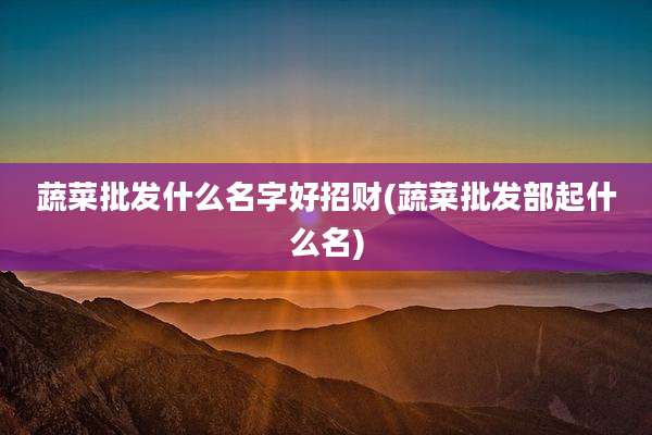 蔬菜批发什么名字好招财(蔬菜批发部起什么名)