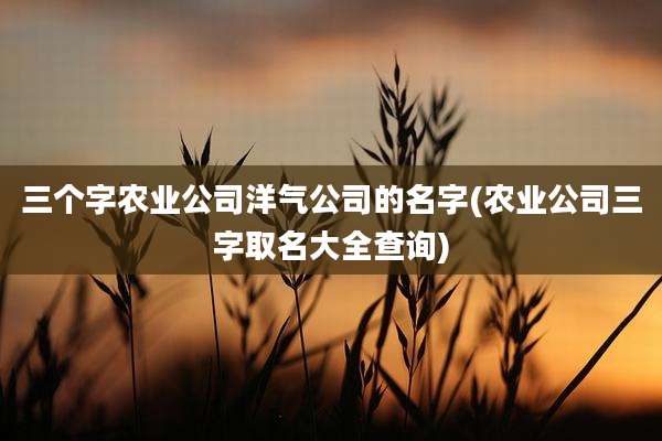 三个字农业公司洋气公司的名字(农业公司三字取名大全查询)