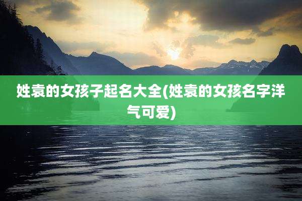 姓袁的女孩子起名大全(姓袁的女孩名字洋气可爱)