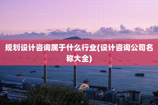 规划设计咨询属于什么行业(设计咨询公司名称大全)