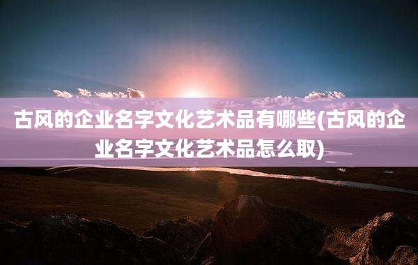 古风的企业名字文化艺术品有哪些(古风的企业名字文化艺术品怎么取)
