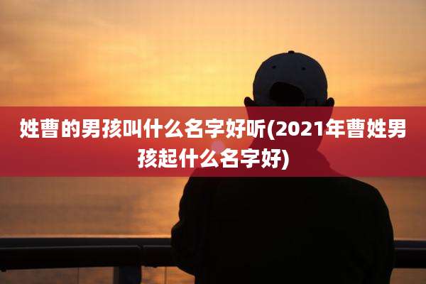 姓曹的男孩叫什么名字好听(2021年曹姓男孩起什么名字好)