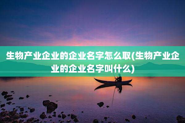 生物产业企业的企业名字怎么取(生物产业企业的企业名字叫什么)