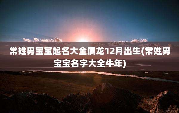 常姓男宝宝起名大全属龙12月出生(常姓男宝宝名字大全牛年)