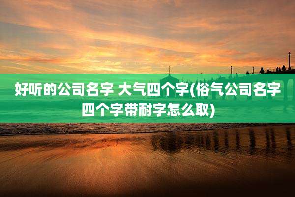 好听的公司名字 大气四个字(俗气公司名字四个字带耐字怎么取)