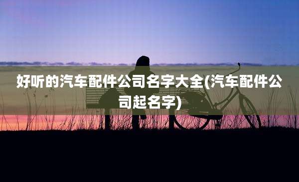 好听的汽车配件公司名字大全(汽车配件公司起名字)