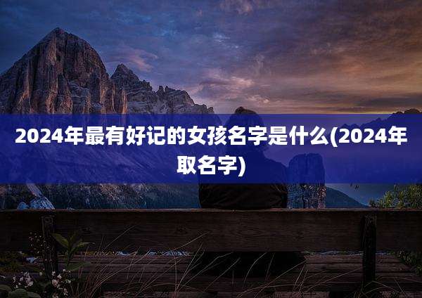 2024年最有好记的女孩名字是什么(2024年取名字)