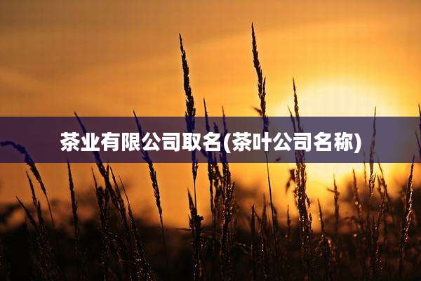 茶业有限公司取名(茶叶公司名称)