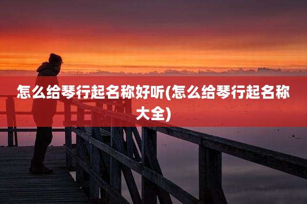 怎么给琴行起名称好听(怎么给琴行起名称大全)