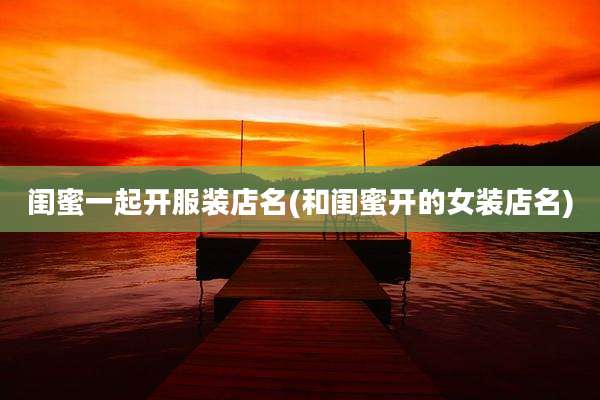 闺蜜一起开服装店名(和闺蜜开的女装店名)