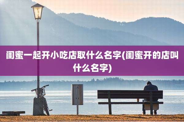 闺蜜一起开小吃店取什么名字(闺蜜开的店叫什么名字)