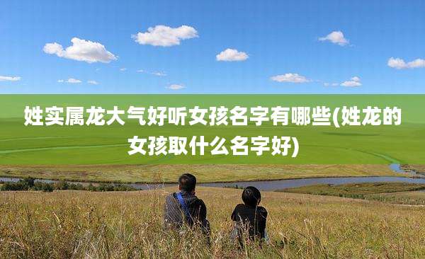 姓实属龙大气好听女孩名字有哪些(姓龙的女孩取什么名字好)