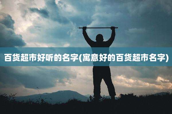 百货超市好听的名字(寓意好的百货超市名字)