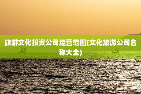 旅游文化投资公司经营范围(文化旅游公司名称大全)