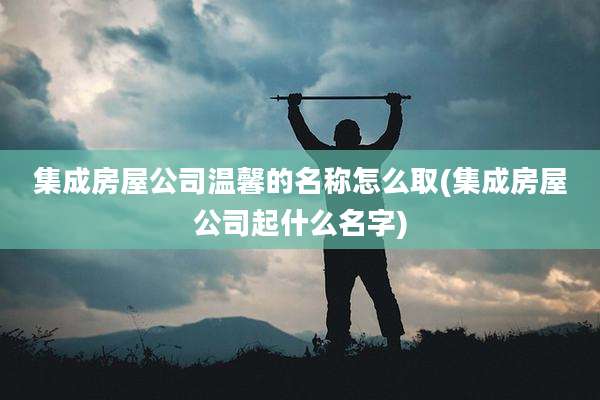 集成房屋公司温馨的名称怎么取(集成房屋公司起什么名字)