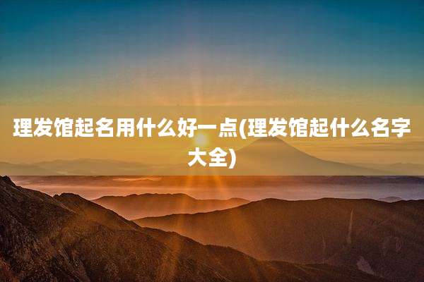理发馆起名用什么好一点(理发馆起什么名字大全)