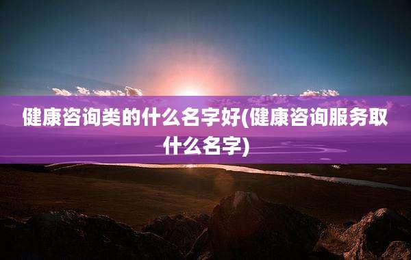 健康咨询类的什么名字好(健康咨询服务取什么名字)