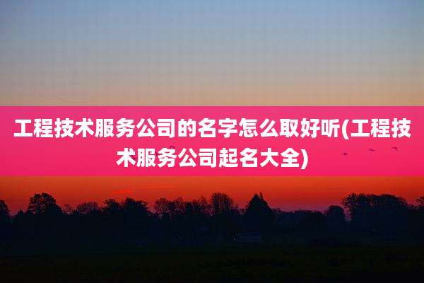 工程技术服务公司的名字怎么取好听(工程技术服务公司起名大全)