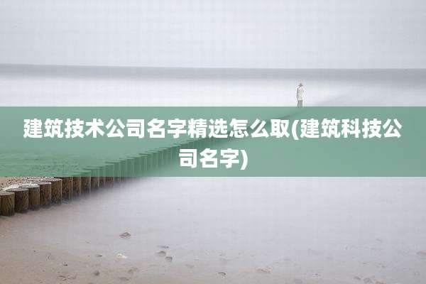 建筑技术公司名字精选怎么取(建筑科技公司名字)