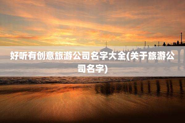 好听有创意旅游公司名字大全(关于旅游公司名字)