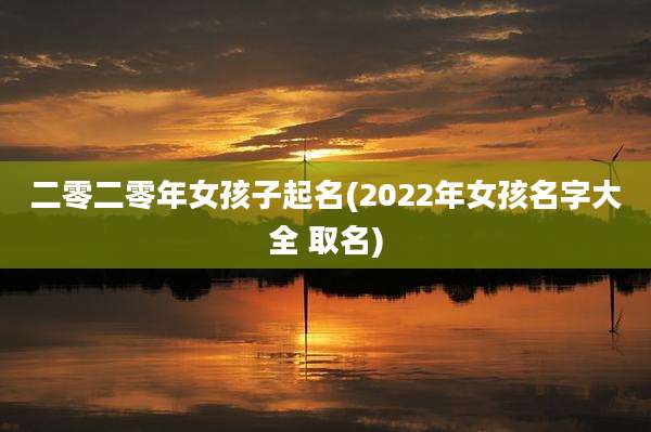 二零二零年女孩子起名(2022年女孩名字大全 取名)