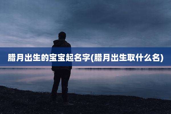 腊月出生的宝宝起名字(腊月出生取什么名)