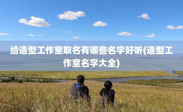 给造型工作室取名有哪些名字好听(造型工作室名字大全)
