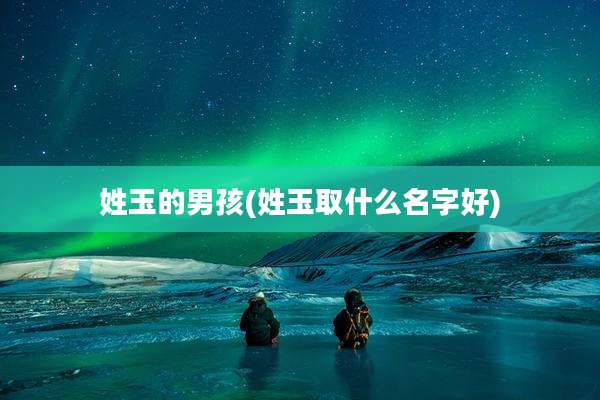 姓玉的男孩(姓玉取什么名字好)