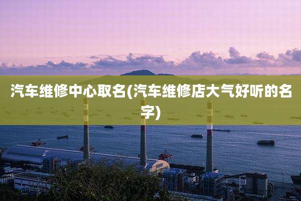 汽车维修中心取名(汽车维修店大气好听的名字)