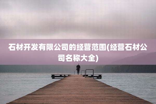 石材开发有限公司的经营范围(经营石材公司名称大全)