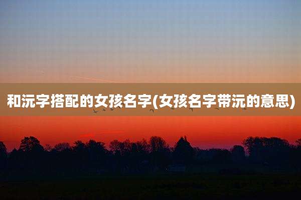 和沅字搭配的女孩名字(女孩名字带沅的意思)