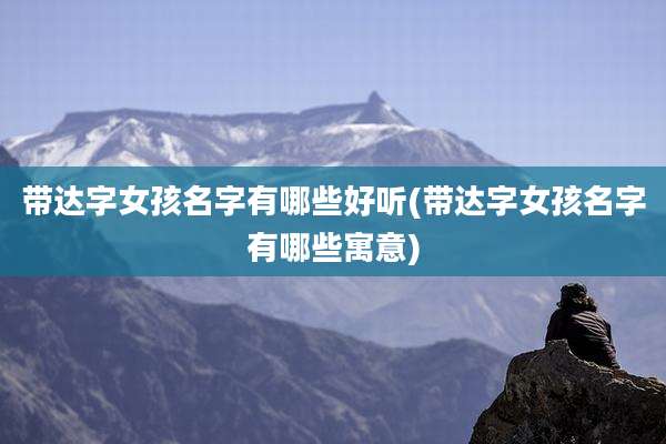 带达字女孩名字有哪些好听(带达字女孩名字有哪些寓意)