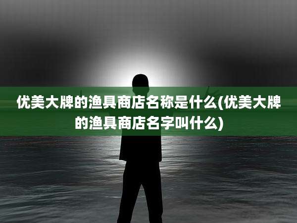 优美大牌的渔具商店名称是什么(优美大牌的渔具商店名字叫什么)