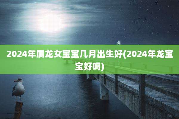 2024年属龙女宝宝几月出生好(2024年龙宝宝好吗)