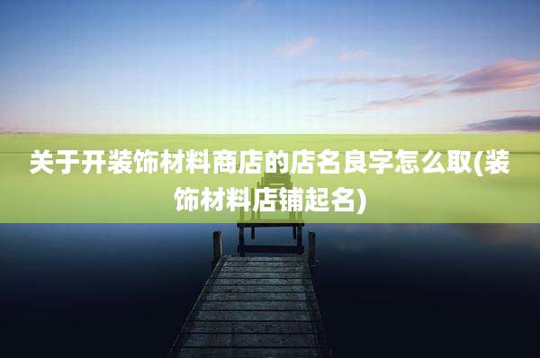 关于开装饰材料商店的店名良字怎么取(装饰材料店铺起名)