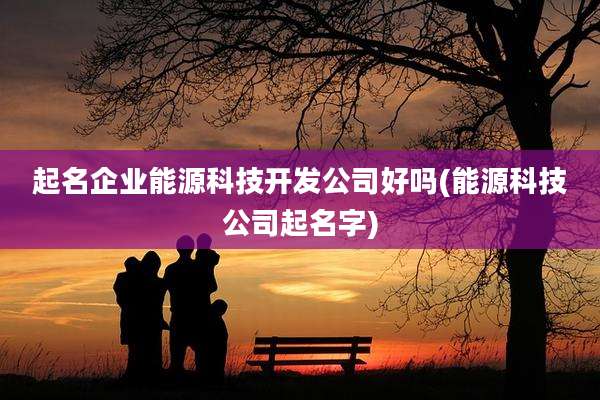 起名企业能源科技开发公司好吗(能源科技公司起名字)