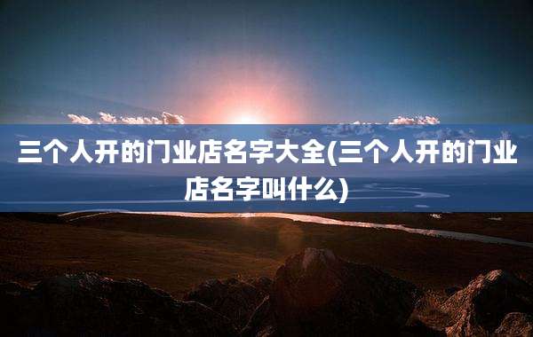 三个人开的门业店名字大全(三个人开的门业店名字叫什么)