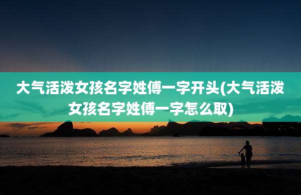 大气活泼女孩名字姓傅一字开头(大气活泼女孩名字姓傅一字怎么取)