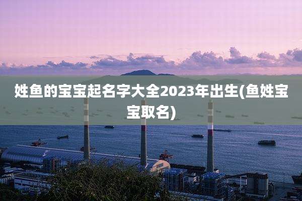 姓鱼的宝宝起名字大全2023年出生(鱼姓宝宝取名)