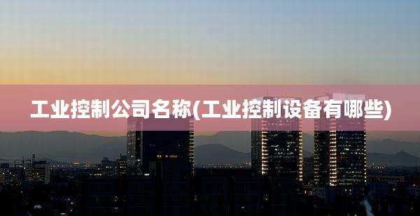 工业控制公司名称(工业控制设备有哪些)