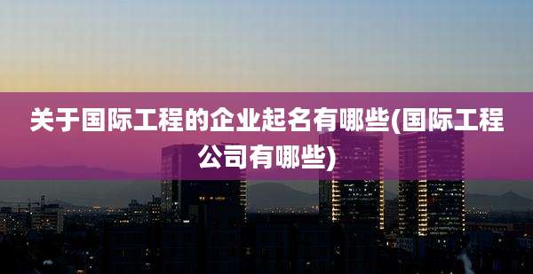 关于国际工程的企业起名有哪些(国际工程公司有哪些)