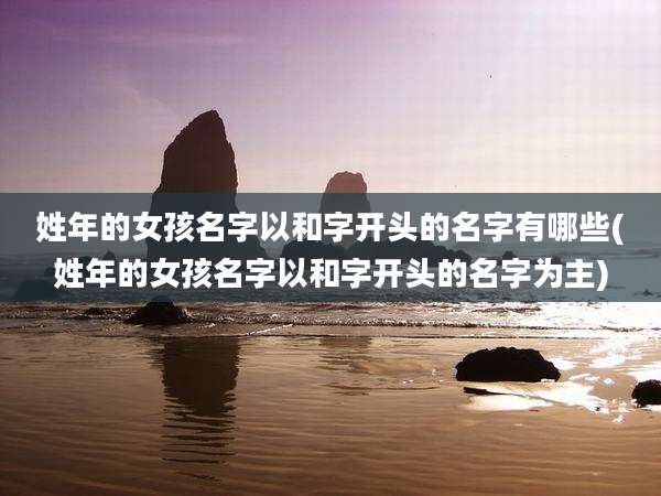 姓年的女孩名字以和字开头的名字有哪些(姓年的女孩名字以和字开头的名字为主)