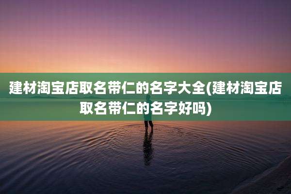 建材淘宝店取名带仁的名字大全(建材淘宝店取名带仁的名字好吗)