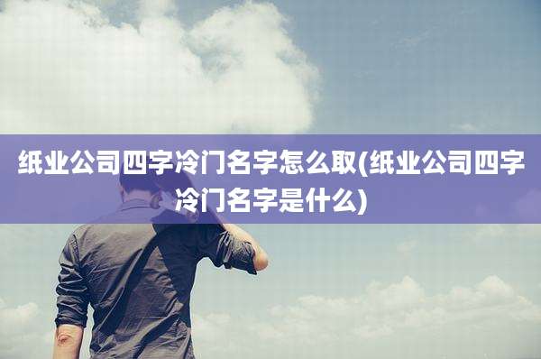 纸业公司四字冷门名字怎么取(纸业公司四字冷门名字是什么)